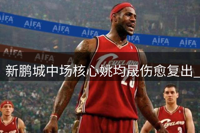 新鹏城中场核心姚均晟伤愈复出 主帅盛赞其关键作用